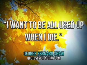 want to be all used up when I die.” — George Bernard Shaw