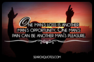 ... man’s opportunity. One man’s pain can be another mans pleasure