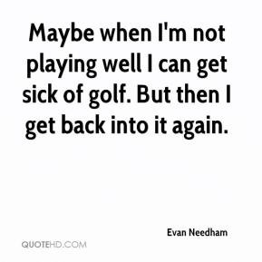 Maybe when I'm not playing well I can get sick of golf. But then I get ...