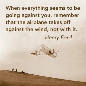... the airplane takes off against the wind,not with it.” -Henry Ford