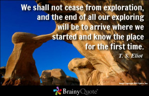 We shall not cease from exploration, and the end of all our exploring ...