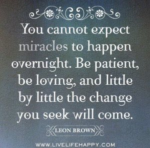 You cannot expect miracles to happen overnight. Be patient, be loving ...