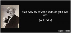 Start every day off with a smile and get it over with. - W. C. Fields