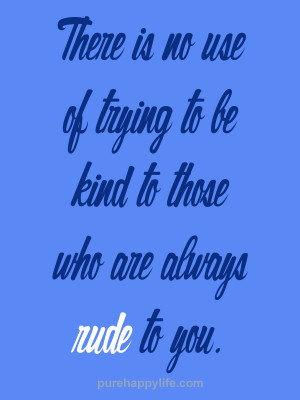 There is no use of trying to be kind to those who are always rude to ...