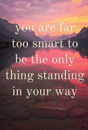 You are far too smart to be the only thing standing in your way..