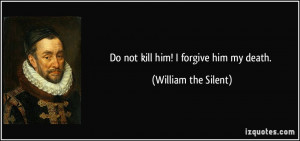 Do not kill him! I forgive him my death. - William the Silent