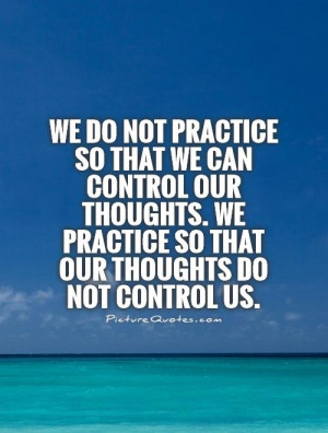 We do not practice so that we can control our thoughts. We practice so ...
