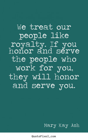 We treat our people like royalty. If you honor and serve the people ...