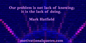 ... is not lack of knowing; it is the lack of doing. -Mark Hatfield