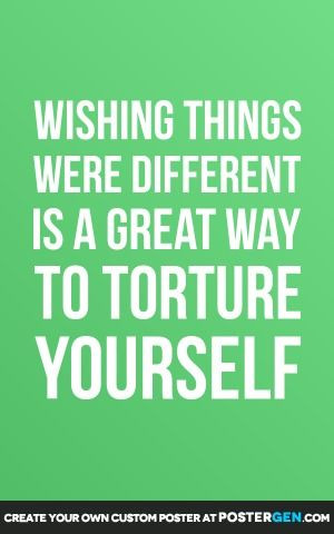 Wishing things were different is a great way to torture yourself..