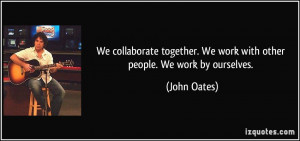 We collaborate together. We work with other people. We work by ...