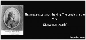 This magistrate is not the king. The people are the king. - Gouverneur ...