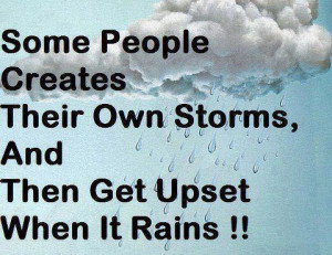 Some people create * there own storms, and get upset when it rains.