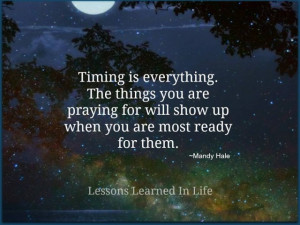 Timing is everything. The things you are praying for will show up when ...