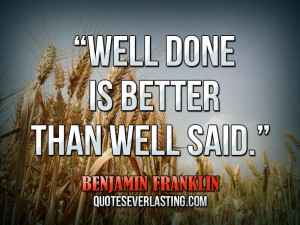 Well done is better than well said.” — Benjamin Franklin