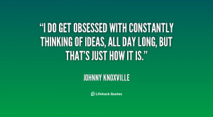 do get obsessed with constantly thinking of ideas, all day long, but ...