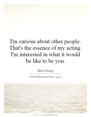 curious about other people. That's the essence of my acting. I'm ...