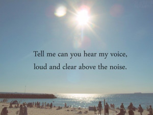 Tell me can you hear my voice, loud and clear above the noise.