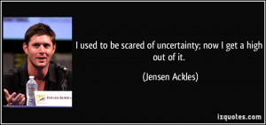 ... be scared of uncertainty; now I get a high out of it. - Jensen Ackles