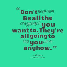 Quotes from Alison Warrick: Don\'t keep calm. Be all the crazy bitch ...