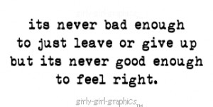 ... enough to just leave or give up but its never good enough to feel