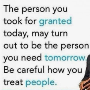 ... to be the person you need tomorrow. Be careful how you treat people