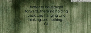 better to be straight forward..there no holding back...no hanging ..no ...