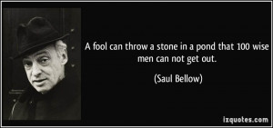fool can throw a stone in a pond that 100 wise men can not get out ...