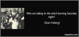 Who are taking to the witch burning Saturday night? - Stan Freberg