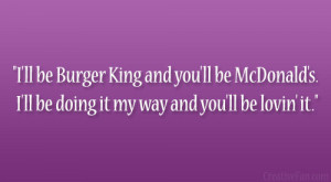 ll be Burger King and you’ll be McDonald’s. I’ll be doing it ...
