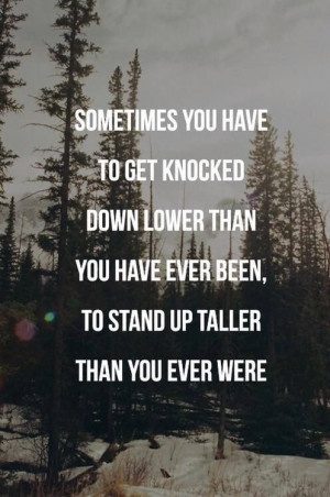 Sometimes you have to get knocked down lower than you have ever been ...