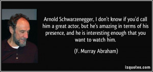 Schwarzenegger, I don't know if you'd call him a great actor, but he ...