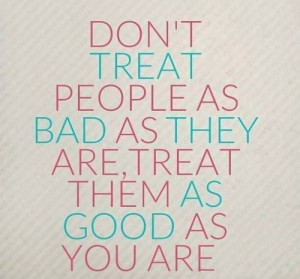 Don't treat people as bad as they are, treat them as good as you ...