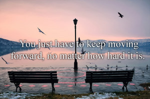You just have to keep moving forward, no matter how hard it is.