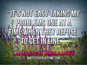 It’s not easy taking my problems one at a time when they refuse to ...