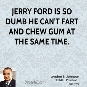 Jerry Ford is so dumb he can't fart and chew gum at the same time.