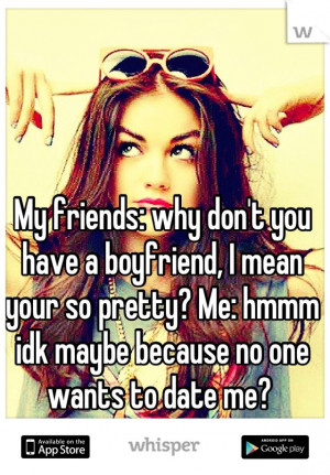 ... your so pretty? Me: hmmm idk maybe because no one wants to date me