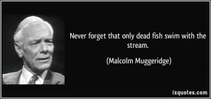 ... forget that only dead fish swim with the stream. - Malcolm Muggeridge