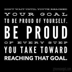 ... your goal to be proud of yourself. Be proud of every step you take