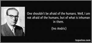 ... not afraid of the humans, but of what is inhuman in them. - Ivo Andric