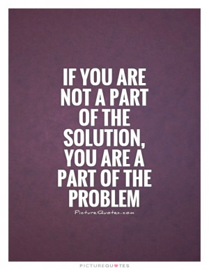 If you are not a part of the solution, you are a part of the problem ...