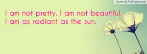 am not pretty. i am not beautiful. i am as radiant as the sun ...