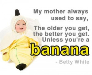 The older you get, the better you get. Unless you're a banana.