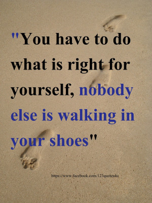 ... do what is right for yourself , nobody else is walking in your shoes