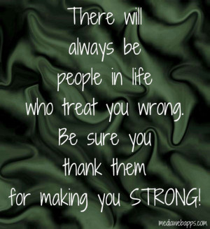 life who treat you wrong.Be sure you thank them for making you STRONG ...