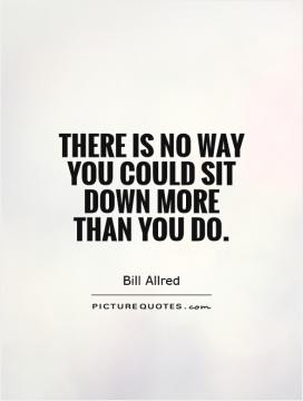 There is no way you could sit down more than you do.