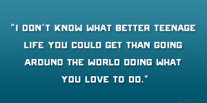 don’t know what better teenage life you could get than going ...