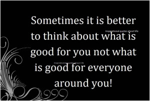 ... what is good for you not what is good for everyone around you. unknown