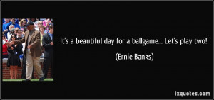 It's a beautiful day for a ballgame... Let's play two! - Ernie Banks