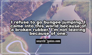 refuse to go bungee jumping , I came into this world because of a ...